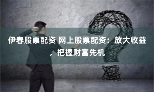 伊春股票配资 网上股票配资：放大收益，把握财富先机