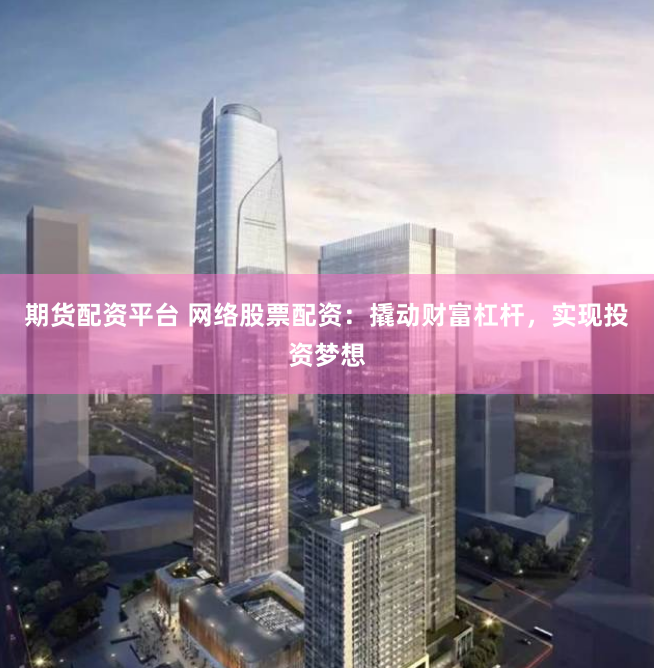 期货配资平台 网络股票配资：撬动财富杠杆，实现投资梦想