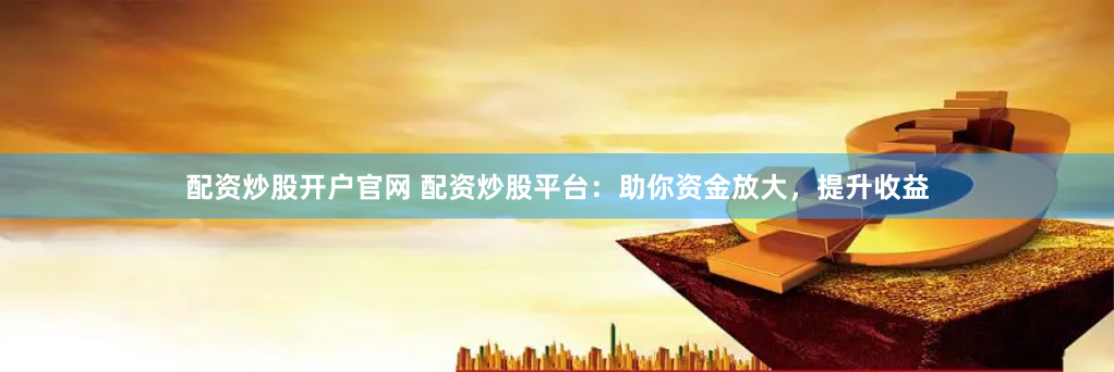 配资炒股开户官网 配资炒股平台：助你资金放大，提升收益